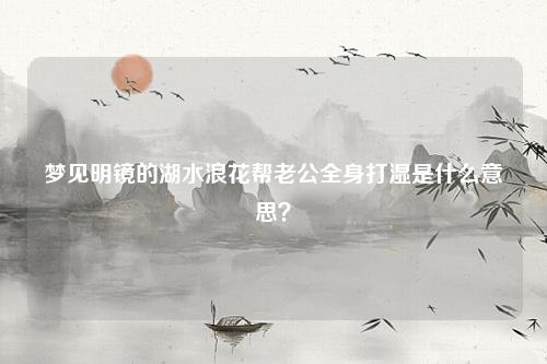 明镜的湖水浪花帮老公全身打湿是什么意思？